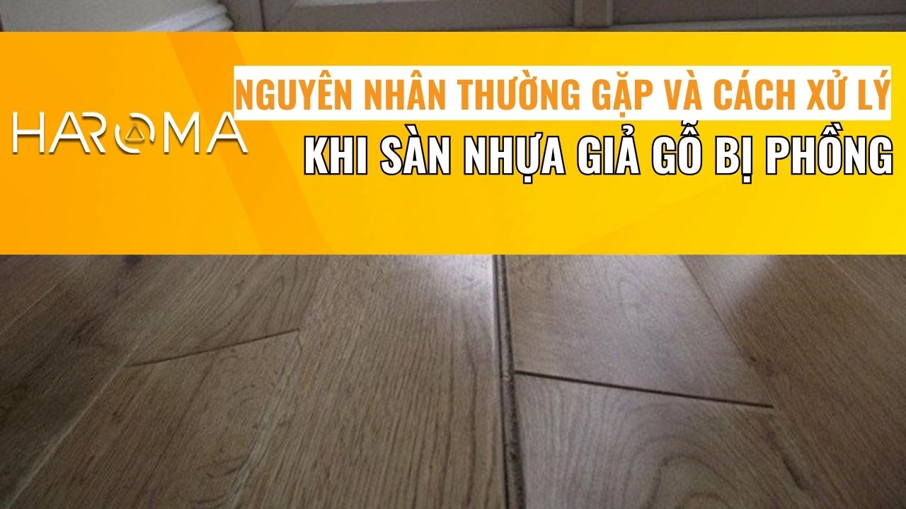 Nguyên nhân thường gặp và cách xử lý hiệu quả khi sàn nhựa giả gỗ bị phồng